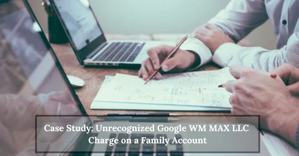 Case Study Unrecognized Google WM MAX LLC Charge on a Family Account